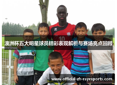 澳洲杯五大明星球员精彩表现解析与赛场亮点回顾