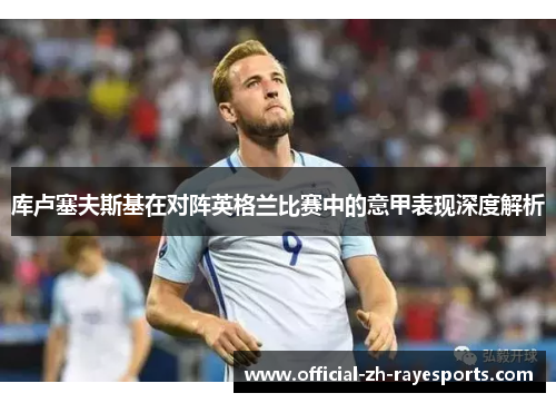 库卢塞夫斯基在对阵英格兰比赛中的意甲表现深度解析 库卢塞夫斯基在对阵英格兰比赛中的意甲表现深度解析