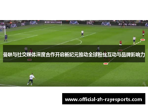 曼联与社交媒体深度合作开启新纪元推动全球粉丝互动与品牌影响力