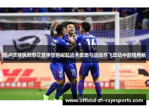 斯卢茨基执教申花首季惊艳崛起战术重塑与战绩齐飞震动中超格局新 斯卢茨基执教申花首季惊艳崛起战术重塑与战绩齐飞震动中超格局新