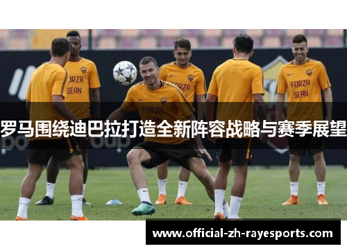 罗马围绕迪巴拉打造全新阵容战略与赛季展望