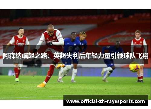 阿森纳崛起之路:英超失利后年轻力量引领球队飞翔 阿森纳崛起之路:英超失利后年轻力量引领球队飞翔