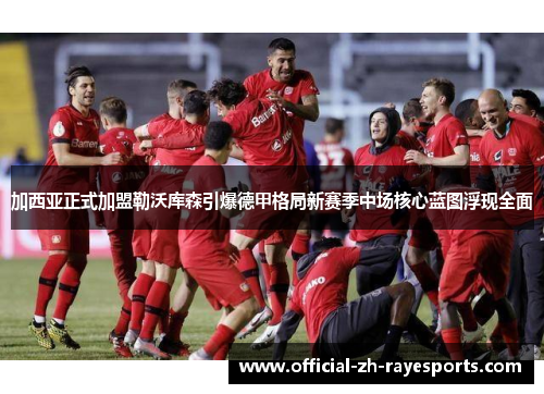 加西亚正式加盟勒沃库森引爆德甲格局新赛季中场核心蓝图浮现全面