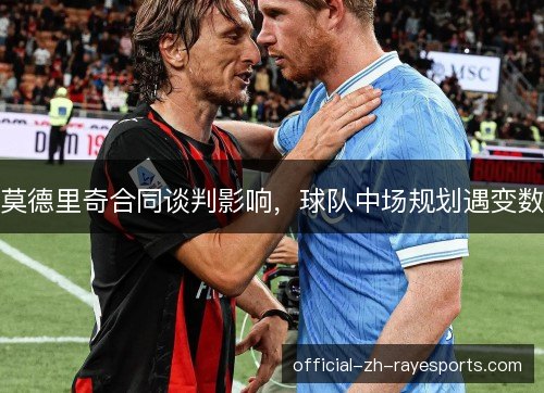 莫德里奇合同谈判影响,球队中场规划遇变数 莫德里奇合同谈判影响,球队中场规划遇变数
